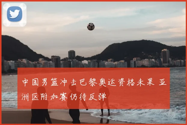 中国男篮冲击巴黎奥运资格未果 亚洲区附加赛仍待反弹
