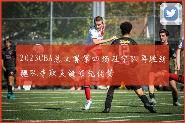 2023CBA总决赛第四场辽宁队再胜新疆队夺取关键领先优势