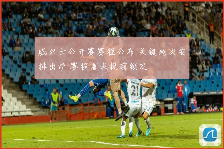 威尔士公开赛赛程公布 关键轮次安排出炉 赛程看点提前锁定