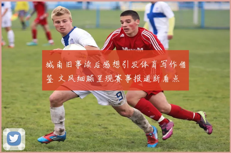 城南旧事读后感想引发体育写作借鉴 文风细腻呈现赛事报道新看点