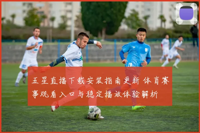 五星直播下载安装指南更新 体育赛事观看入口与稳定播放体验解析