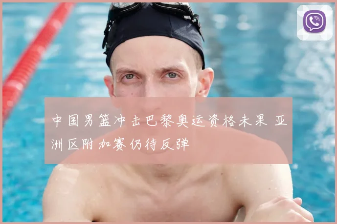 中国男篮冲击巴黎奥运资格未果 亚洲区附加赛仍待反弹