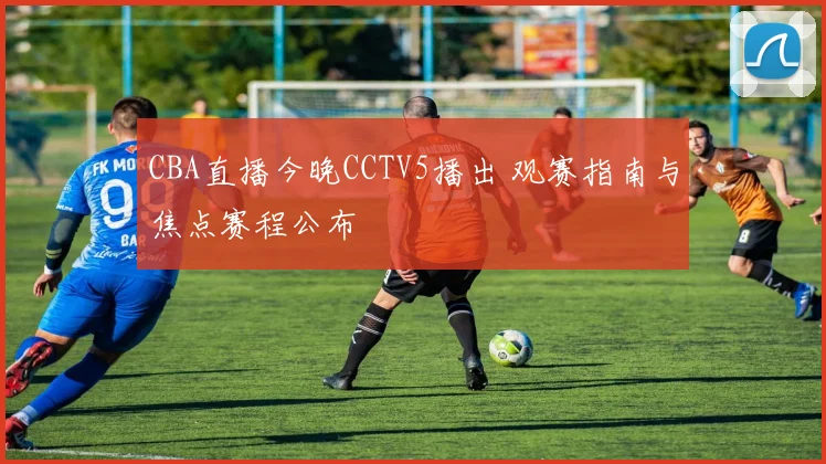 CBA直播今晚CCTV5播出 观赛指南与焦点赛程公布