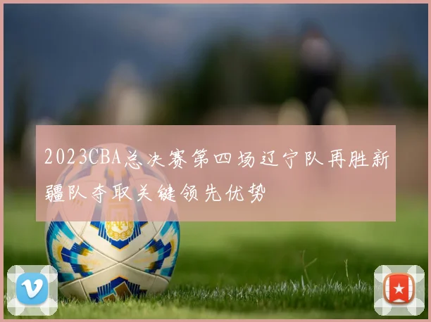 2023CBA总决赛第四场辽宁队再胜新疆队夺取关键领先优势