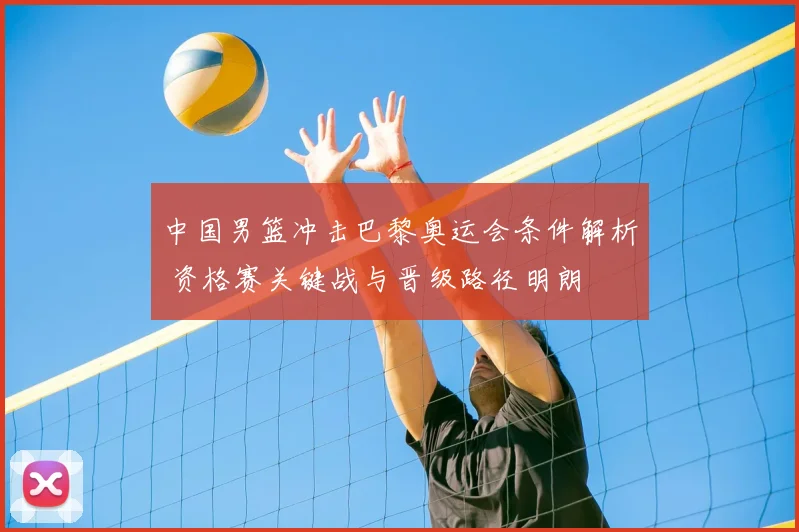 中国男篮冲击巴黎奥运会条件解析 资格赛关键战与晋级路径明朗
