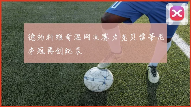 德约科维奇温网决赛力克贝雷蒂尼夺冠再创纪录
