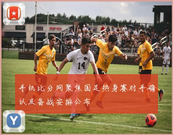 手机比分网聚焦国足热身赛对手确认及备战安排公布