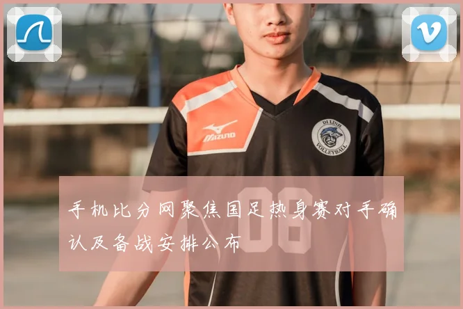 手机比分网聚焦国足热身赛对手确认及备战安排公布