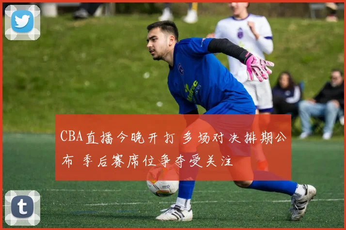 CBA直播今晚开打 多场对决排期公布 季后赛席位争夺受关注