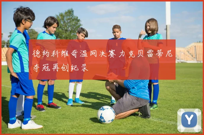 德约科维奇温网决赛力克贝雷蒂尼夺冠再创纪录