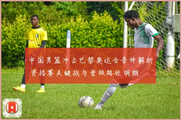 中国男篮冲击巴黎奥运会条件解析 资格赛关键战与晋级路径明朗